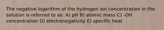 The negative logarithm of the hydrogen ion concentration in the solution is referred to as: A) pH B) atomic mass C) -OH concentration D) electronegativity E) specific heat