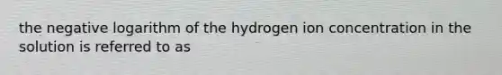 the negative logarithm of the hydrogen ion concentration in the solution is referred to as