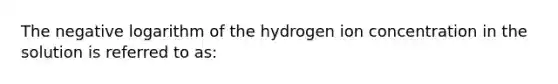 The negative logarithm of the hydrogen ion concentration in the solution is referred to as: