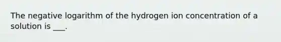 The negative logarithm of the hydrogen ion concentration of a solution is ___.