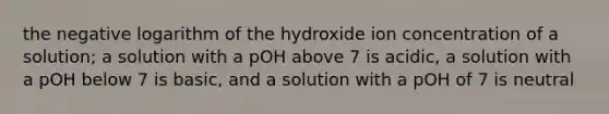 the negative logarithm of the hydroxide ion concentration of a solution; a solution with a pOH above 7 is acidic, a solution with a pOH below 7 is basic, and a solution with a pOH of 7 is neutral