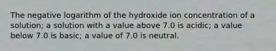 The negative logarithm of the hydroxide ion concentration of a solution; a solution with a value above 7.0 is acidic; a value below 7.0 is basic; a value of 7.0 is neutral.