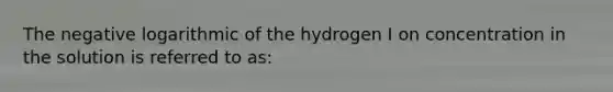 The negative logarithmic of the hydrogen I on concentration in the solution is referred to as: