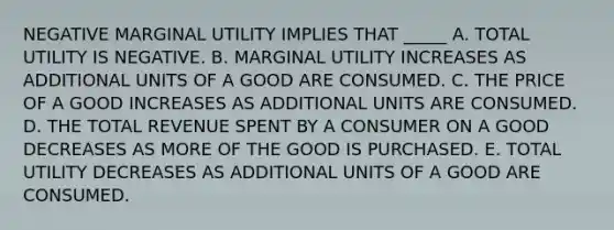 NEGATIVE MARGINAL UTILITY IMPLIES THAT _____ A. TOTAL UTILITY IS NEGATIVE. B. MARGINAL UTILITY INCREASES AS ADDITIONAL UNITS OF A GOOD ARE CONSUMED. C. THE PRICE OF A GOOD INCREASES AS ADDITIONAL UNITS ARE CONSUMED. D. THE TOTAL REVENUE SPENT BY A CONSUMER ON A GOOD DECREASES AS MORE OF THE GOOD IS PURCHASED. E. TOTAL UTILITY DECREASES AS ADDITIONAL UNITS OF A GOOD ARE CONSUMED.