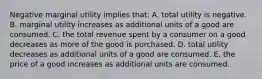 Negative marginal utility implies that: A. total utility is negative. B. marginal utility increases as additional units of a good are consumed. C. the total revenue spent by a consumer on a good decreases as more of the good is purchased. D. total utility decreases as additional units of a good are consumed. E. the price of a good increases as additional units are consumed.