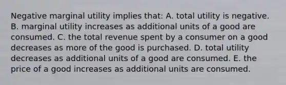 Negative marginal utility implies that: A. total utility is negative. B. marginal utility increases as additional units of a good are consumed. C. the total revenue spent by a consumer on a good decreases as more of the good is purchased. D. total utility decreases as additional units of a good are consumed. E. the price of a good increases as additional units are consumed.