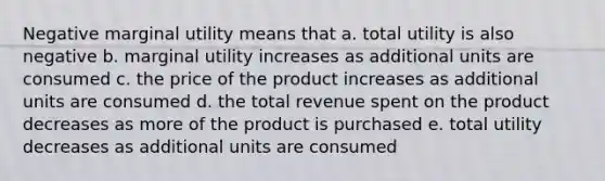 Negative marginal utility means that a. total utility is also negative b. marginal utility increases as additional units are consumed c. the price of the product increases as additional units are consumed d. the total revenue spent on the product decreases as more of the product is purchased e. total utility decreases as additional units are consumed