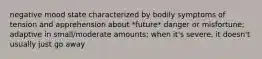 negative mood state characterized by bodily symptoms of tension and apprehension about *future* danger or misfortune; adaptive in small/moderate amounts; when it's severe, it doesn't usually just go away