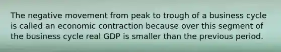 The negative movement from peak to trough of a business cycle is called an economic contraction because over this segment of the business cycle real GDP is smaller than the previous period.