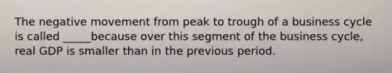 The negative movement from peak to trough of a business cycle is called _____because over this segment of the business cycle, real GDP is smaller than in the previous period.