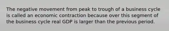 The negative movement from peak to trough of a business cycle is called an economic contraction because over this segment of the business cycle real GDP is larger than the previous period.