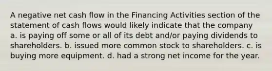 A negative net cash flow in the Financing Activities section of the statement of cash flows would likely indicate that the company a. is paying off some or all of its debt and/or paying dividends to shareholders. b. issued more common stock to shareholders. c. is buying more equipment. d. had a strong net income for the year.