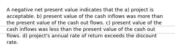 A negative net present value indicates that the a) project is acceptable. b) present value of the cash inflows was more than the present value of the cash out flows. c) present value of the cash inflows was less than the present value of the cash out flows. d) project's annual rate of return exceeds the discount rate.