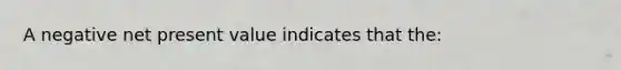 A negative net present value indicates that the: