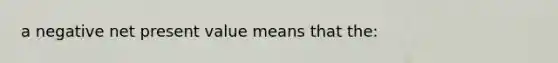 a negative net present value means that the: