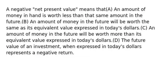 A negative "net present value" means that(A) An amount of money in hand is worth less than that same amount in the future.(B) An amount of money in the future will be worth the same as its equivalent value expressed in today's dollars.(C) An amount of money in the future will be worth more than its equivalent value expressed in today's dollars.(D) The future value of an investment, when expressed in today's dollars represents a negative return.