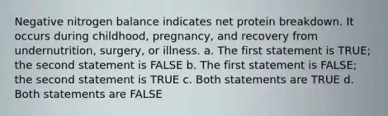 Negative nitrogen balance indicates net protein breakdown. It occurs during childhood, pregnancy, and recovery from undernutrition, surgery, or illness. a. The first statement is TRUE; the second statement is FALSE b. The first statement is FALSE; the second statement is TRUE c. Both statements are TRUE d. Both statements are FALSE