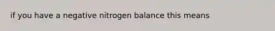 if you have a negative nitrogen balance this means