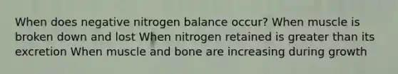 When does negative nitrogen balance occur? When muscle is broken down and lost When nitrogen retained is greater than its excretion When muscle and bone are increasing during growth