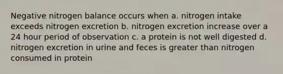 Negative nitrogen balance occurs when a. nitrogen intake exceeds nitrogen excretion b. nitrogen excretion increase over a 24 hour period of observation c. a protein is not well digested d. nitrogen excretion in urine and feces is greater than nitrogen consumed in protein