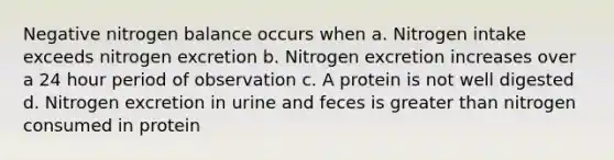 Negative nitrogen balance occurs when a. Nitrogen intake exceeds nitrogen excretion b. Nitrogen excretion increases over a 24 hour period of observation c. A protein is not well digested d. Nitrogen excretion in urine and feces is greater than nitrogen consumed in protein