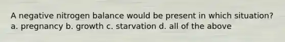 A negative nitrogen balance would be present in which situation? a. pregnancy b. growth c. starvation d. all of the above