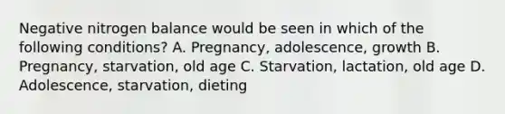 Negative nitrogen balance would be seen in which of the following conditions? A. Pregnancy, adolescence, growth B. Pregnancy, starvation, old age C. Starvation, lactation, old age D. Adolescence, starvation, dieting