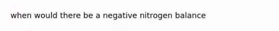 when would there be a negative nitrogen balance