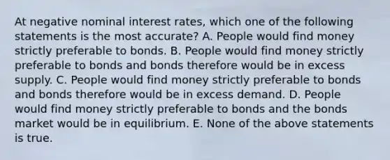 At negative nominal interest rates, which one of the following statements is the most accurate? A. People would find money strictly preferable to bonds. B. People would find money strictly preferable to bonds and bonds therefore would be in excess supply. C. People would find money strictly preferable to bonds and bonds therefore would be in excess demand. D. People would find money strictly preferable to bonds and the bonds market would be in equilibrium. E. None of the above statements is true.