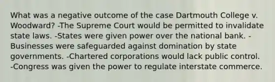 What was a negative outcome of the case Dartmouth College v. Woodward? -The Supreme Court would be permitted to invalidate state laws. -States were given power over the national bank. -Businesses were safeguarded against domination by state governments. -Chartered corporations would lack public control. -Congress was given the power to regulate interstate commerce.