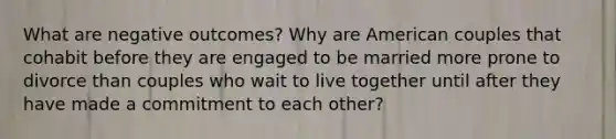 What are negative outcomes? Why are American couples that cohabit before they are engaged to be married more prone to divorce than couples who wait to live together until after they have made a commitment to each other?