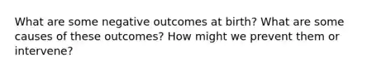 What are some negative outcomes at birth? What are some causes of these outcomes? How might we prevent them or intervene?