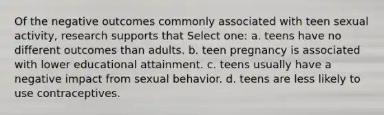 Of the negative outcomes commonly associated with teen sexual activity, research supports that Select one: a. teens have no different outcomes than adults. b. teen pregnancy is associated with lower educational attainment. c. teens usually have a negative impact from sexual behavior. d. teens are less likely to use contraceptives.