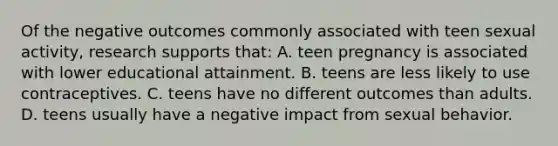 Of the negative outcomes commonly associated with teen sexual activity, research supports that: A. teen pregnancy is associated with lower educational attainment. B. teens are less likely to use contraceptives. C. teens have no different outcomes than adults. D. teens usually have a negative impact from sexual behavior.