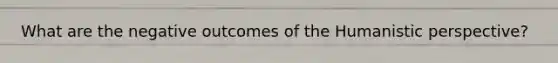 What are the negative outcomes of the Humanistic perspective?