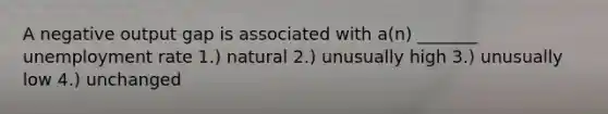 A negative output gap is associated with a(n) _______ unemployment rate 1.) natural 2.) unusually high 3.) unusually low 4.) unchanged