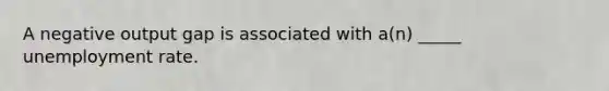 A negative output gap is associated with a(n) _____ unemployment rate.