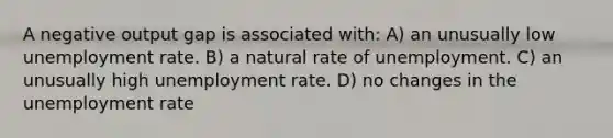 A negative output gap is associated with: A) an unusually low unemployment rate. B) a natural rate of unemployment. C) an unusually high unemployment rate. D) no changes in the unemployment rate