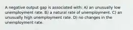 A negative output gap is associated with: A) an unusually low unemployment rate. B) a natural rate of unemployment. C) an unusually high unemployment rate. D) no changes in the unemployment rate.