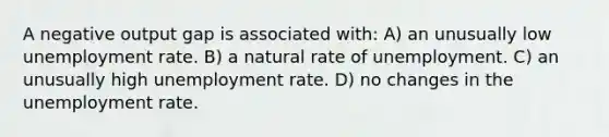 A negative output gap is associated with: A) an unusually low <a href='https://www.questionai.com/knowledge/kh7PJ5HsOk-unemployment-rate' class='anchor-knowledge'>unemployment rate</a>. B) a natural rate of unemployment. C) an unusually high unemployment rate. D) no changes in the unemployment rate.