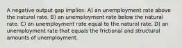 A negative output gap implies: A) an unemployment rate above the natural rate. B) an unemployment rate below the natural rate. C) an unemployment rate equal to the natural rate. D) an unemployment rate that equals the frictional and structural amounts of unemployment.