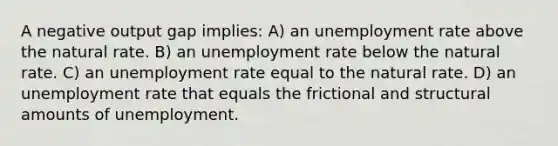 A negative output gap implies: A) an <a href='https://www.questionai.com/knowledge/kh7PJ5HsOk-unemployment-rate' class='anchor-knowledge'>unemployment rate</a> above the natural rate. B) an unemployment rate below the natural rate. C) an unemployment rate equal to the natural rate. D) an unemployment rate that equals the frictional and structural amounts of unemployment.