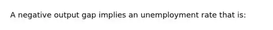 A negative output gap implies an <a href='https://www.questionai.com/knowledge/kh7PJ5HsOk-unemployment-rate' class='anchor-knowledge'>unemployment rate</a> that is: