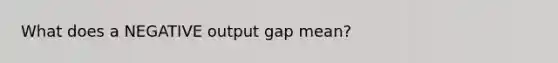 What does a NEGATIVE output gap mean?