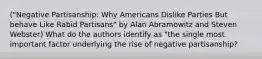 ("Negative Partisanship: Why Americans Dislike Parties But behave Like Rabid Partisans" by Alan Abramowitz and Steven Webster) What do the authors identify as "the single most important factor underlying the rise of negative partisanship?