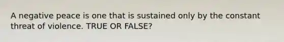 A negative peace is one that is sustained only by the constant threat of violence. TRUE OR FALSE?