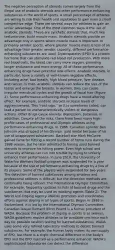 The negative perception of steroids comes largely from the illegal use of anabolic steroids and other performance-enhancing substances in the world of sports. A small percentage of athletes are willing to risk their health and reputation to gain even a small competitive edge. There are several ways for athletes to gain an unfair advantage. One of the most common ways is the use of anabolic steroids. These are synthetic steroids that, much like testosterone, build muscle mass. Anabolic steroids provide an advantage only in sports where muscle mass is important. In primarily aerobic sports, where greater muscle mass is less of an advantage than greater aerobic capacity, different performance- enhancing substances are used. Erythropoietin (EPO) is a protein hormone that can stimulate red blood cell production. With more red blood cells, the blood can carry more oxygen, providing longer endurance and more energy. All of these performance-enhancing drugs have potential side effects. Anabolic steroids, in particular, have a variety of well-known negative effects, including acne, bad breath, high blood pressure, liver disease, and cancer. In men, anabolic steroids can reduce the size of the testes and enlarge the breasts. In women, they can cause irregular menstrual cycles and the growth of facial hair (Figure 2). Some performance-enhancing drugs have a mood-altering effect. For example, anabolic steroids increase levels of aggressiveness. This "roid rage," as it is sometimes called, can lead a person to uncharacteristically violent or dangerous actions. Other drugs cause anxiety, depression, paranoia, or addiction. Despite all the risks, there have been many high-profile cases of professional and Olympic athletes using performance-enhancing drugs. In 1988, Canadian sprinter Ben Johnson was stripped of his Olympic gold medal because of his use of unapproved substances. Baseball star Mark McGwire gained fame for hitting a record number of home runs during the 1998 season, but he later admitted to having used banned steroids to improve his hitting power. Even high school and university athletes can run into trouble by trying to unfairly enhance their performance. In June 2010, the University of Waterloo Warriors football program was suspended for a year because of the use of performance-enhancing drugs by a few of its players. Some of the players were suspended for two years. The detection of banned substances among amateur and professional athletes is difficult, but the detection methods are continually being refined. The International Olympic Committee, for example, frequently updates its lists of banned drugs and the substances that may be used as masking agents (Table 2). The World Anti-Doping Agency (WADA) promotes and coordinates efforts against doping in all types of sports. Begun in 1999 in Switzerland, it is led by the International Olympic Committee. Canadian lawyer Richard (Dick) Pound is a former president of WADA. Because the problem of doping in sports is so serious, WADA guidelines require athletes to be available one hour each day for possible random testing for banned substances. WADA uses some very refined laboratory methods to detect banned substances. For example, the human body makes its own supply of EPO, but there is a slight chemical difference in the body's EPO and the EPO injected as a performance enhancer. WADA's sophisticated laboratories can detect the difference