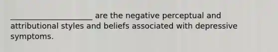 _____________________ are the negative perceptual and attributional styles and beliefs associated with depressive symptoms.