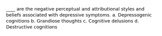 ____ are the negative perceptual and attributional styles and beliefs associated with depressive symptoms. a. Depressogenic cognitions b. Grandiose thoughts c. Cognitive delusions d. Destructive cognitions