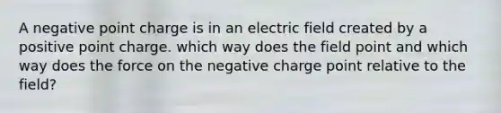 A negative point charge is in an electric field created by a positive point charge. which way does the field point and which way does the force on the negative charge point relative to the field?